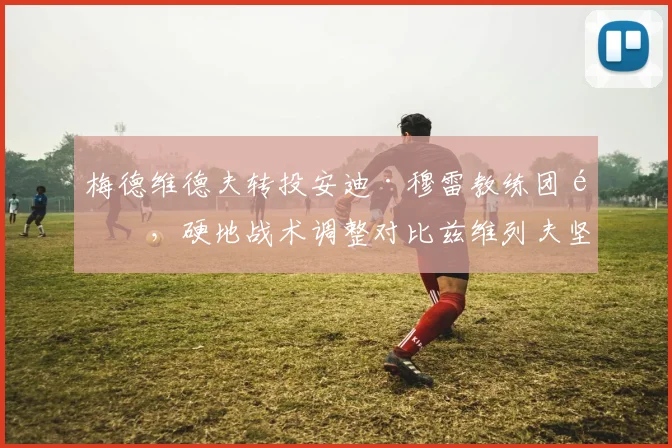 梅德维德夫转投安迪·穆雷教练团队，硬地战术调整对比兹维列夫坚守爹教