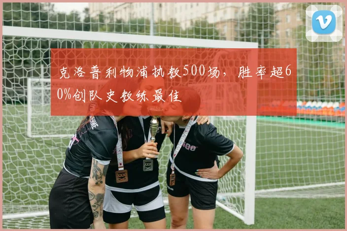 克洛普利物浦执教500场，胜率超60%创队史教练最佳