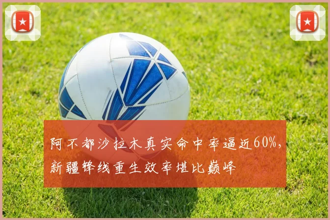 阿不都沙拉木真实命中率逼近60%，新疆锋线重生效率堪比巅峰