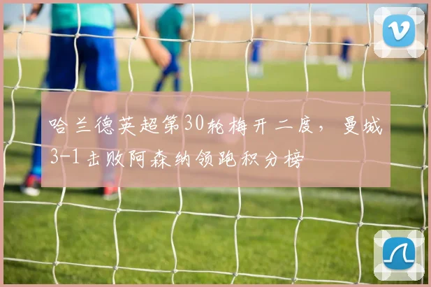 哈兰德英超第30轮梅开二度，曼城3-1击败阿森纳领跑积分榜