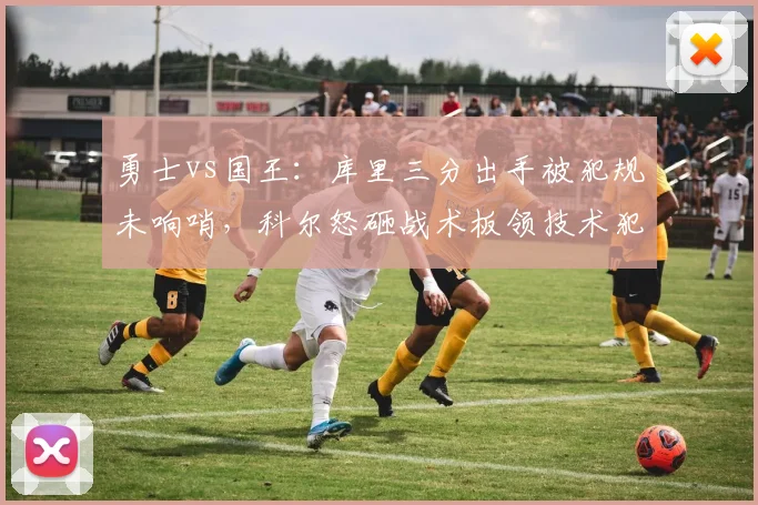 勇士vs国王：库里三分出手被犯规未响哨，科尔怒砸战术板领技术犯规